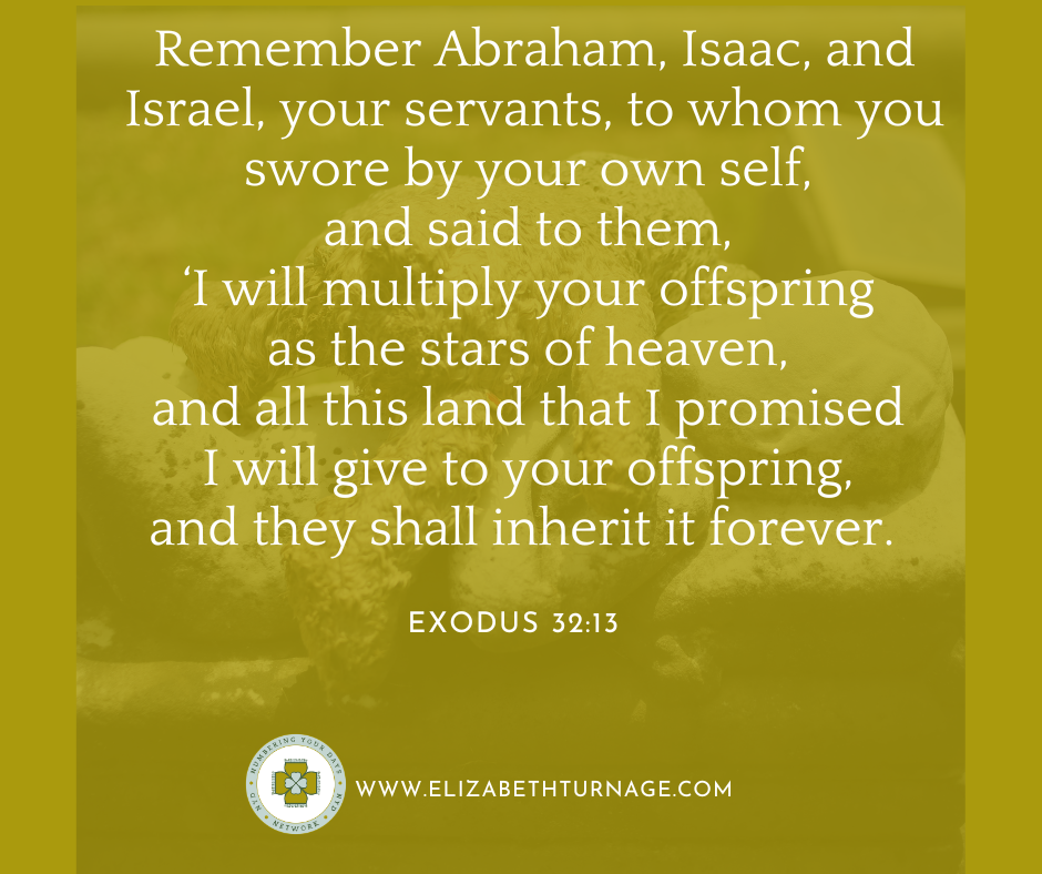 Remember Abraham, Isaac, and Israel, your servants, to whom you swore by your own self, and said to them, ‘I will multiply your offspring as the stars of heaven, and all this land that I promised I will give to your offspring, and they shall inherit it forever. Exodus 32:13