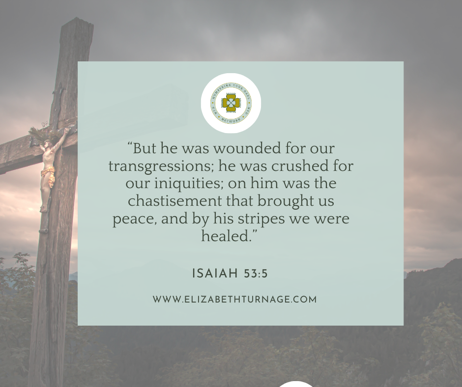 “But he was wounded for our transgressions; he was crushed for our iniquities; on him was the chastisement that brought us peace, and by his stripes we were healed.” Isaiah 53:5