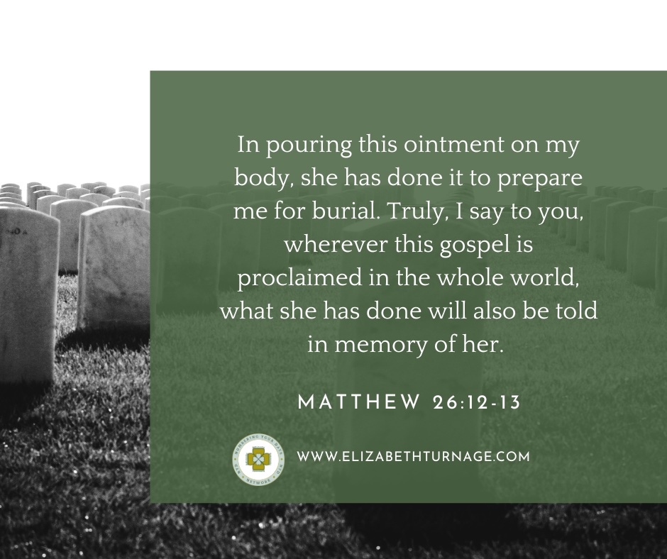 In pouring this ointment on my body, she has done it to prepare me for burial. Truly, I say to you, wherever this gospel is proclaimed in the whole world, what she has done will also be told in memory of her. Matthew 26:12-13