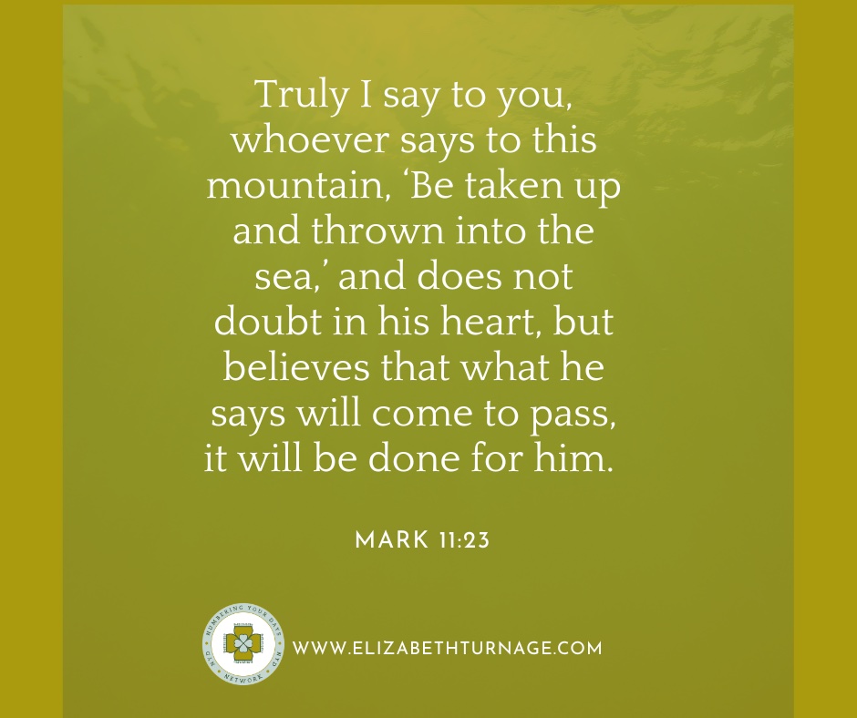 Truly I say to you, whoever says to this mountain, ‘Be taken up and thrown into the sea,’ and does not doubt in his heart, but believes that what he says will come to pass, it will be done for him. Mark 11:23
