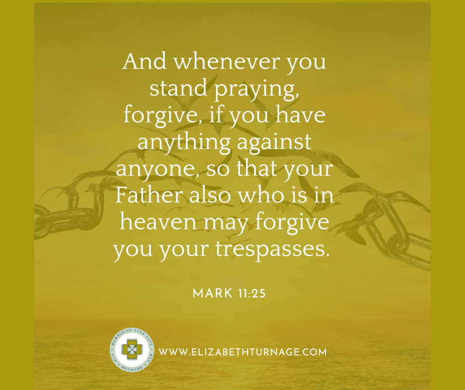 Bible verse: And whenever you stand praying, forgive, if you have anything against anyone, so that your Father also who is in heaven may forgive you your trespasses. Mark 11:25