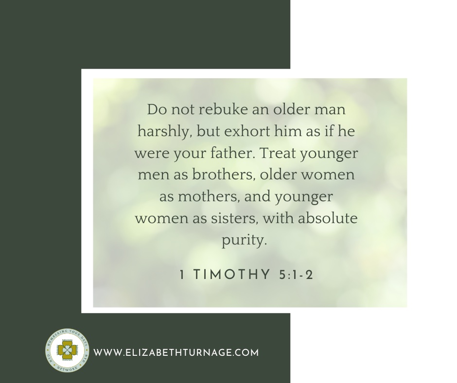Do not rebuke an older man harshly, but exhort him as if he were your father. Treat younger men as brothers, older women as mothers, and younger women as sisters, with absolute purity. 1 Timothy 5:1-2