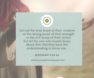 Let not the wise boast of their wisdom or the strong boast of their strength or the rich boast of their riches, but let the one who boasts boast about this: that they have the understanding to know me… Jeremiah 9:23-24