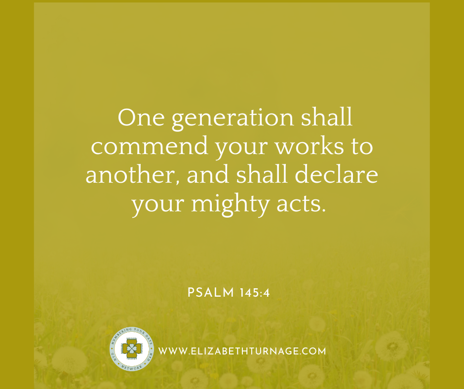 One generation shall commend your works to another, and shall declare your mighty acts. Psalm 145:4