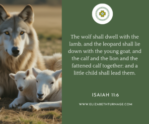 The wolf shall dwell with the lamb, and the leopard shall lie down with the young goat, and the calf and the lion and the fattened calf together; and a little child shall lead them. Isaiah 11:6