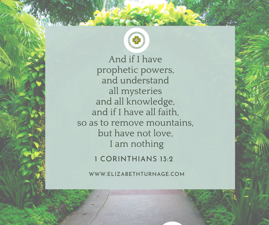 1 cor 132 And if I have prophetic powers, and understand all mysteries and all knowledge, and if I have all faith, so as to remove mountains, but have not love, I am nothing. 1 Corinthians 13:2