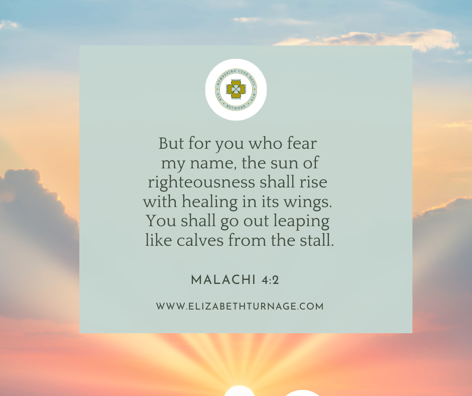 MALACHI 42-2 But for you who fear my name, the sun of righteousness shall rise with healing in its wings. You shall go out leaping like calves from the stall. Malachi 4:2
