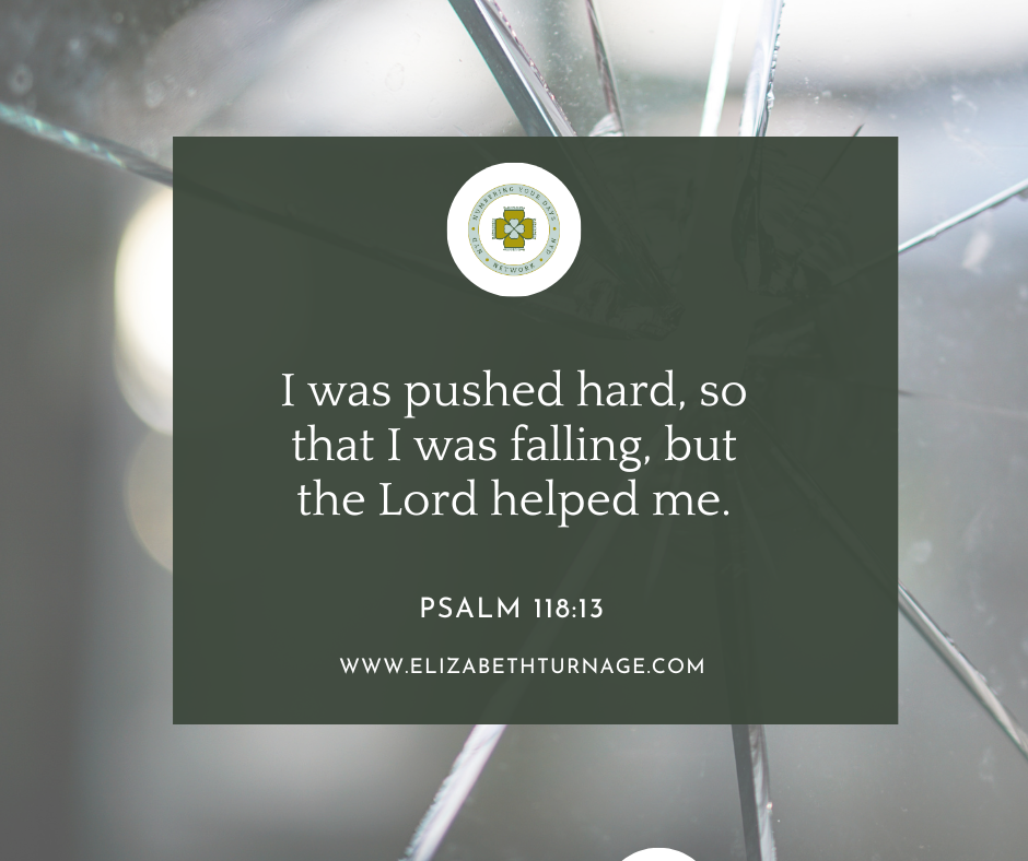 PS 118_13 I was pushed hard, so that I was falling, but the Lord helped me. Psalm 118:13