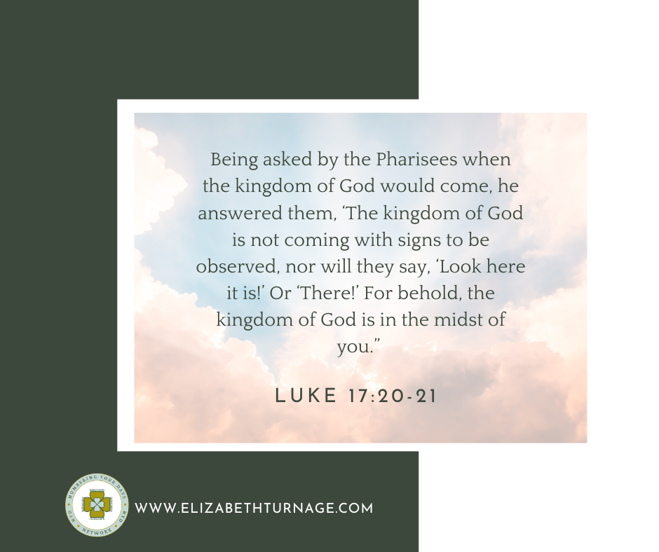 Luke 1720-21 Being asked by the Pharisees when the kingdom of God would come, he answered them, ‘The kingdom of God is not coming with signs to be observed, nor will they say, ‘Look here it is!’ Or ‘There!’ For behold, the kingdom of God is in the midst of you.” Luke 17:20-21