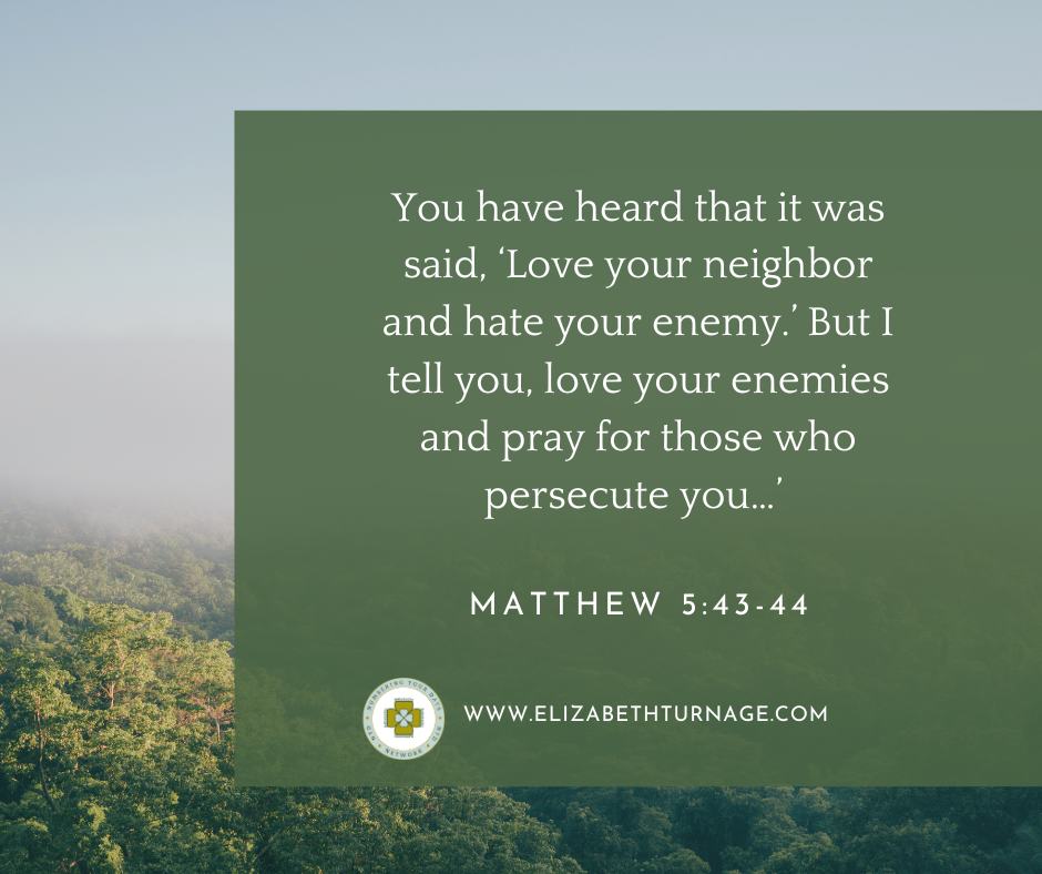 Matthew 543-44-2 You have heard that it was said, ‘Love your neighbor and hate your enemy.’ But I tell you, love your enemies and pray for those who persecute you…’ Matthew 5:43-44