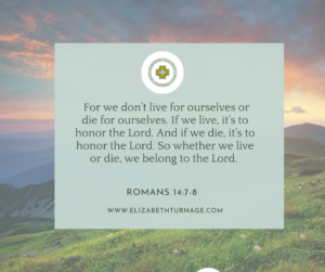For we don’t live for ourselves or die for ourselves. If we live, it’s to honor the Lord. And if we die, it’s to honor the Lord. So whether we live or die, we belong to the Lord. Romans 14:7-8