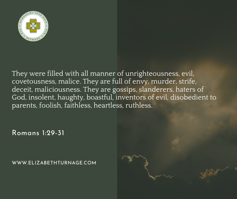 Romans 129-31 They were filled with all manner of unrighteousness, evil, covetousness, malice. They are full of envy, murder, strife, deceit, maliciousness. They are gossips, slanderers, haters of God, insolent, haughty, boastful, inventors of evil, disobedient to parents, foolish, faithless, heartless, ruthless. Romans 1:29-31.