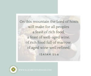 On this mountain the Lord of hosts will make for all peoples a feast of rich food, a feast of well-aged wine, of rich food full of marrow, of aged wine well refined. Isaiah 25:6