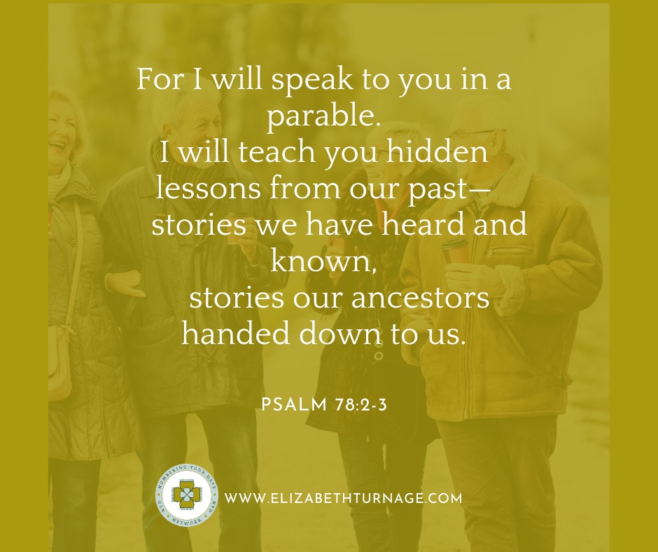 For I will speak to you in a parable. I will teach you hidden lessons from our past— stories we have heard and known, stories our ancestors handed down to us. Psalm 78:2-3