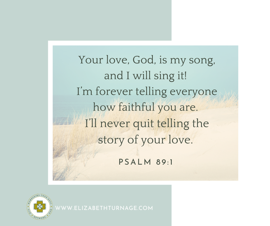 Psalm 89_1 Your love, God, is my song, and I will sing it! I’m forever telling everyone how faithful you are. I’ll never quit telling the story of your love.