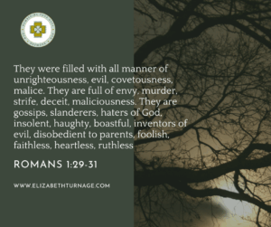 Image with words: They were filled with all manner of unrighteousness, evil, covetousness, malice. They are full of envy, murder, strife, deceit, maliciousness. They are gossips, slanderers, haters of God, insolent, haughty, boastful, inventors of evil, disobedient to parents, foolish, faithless, heartless, ruthless. Romans 1:29-31.