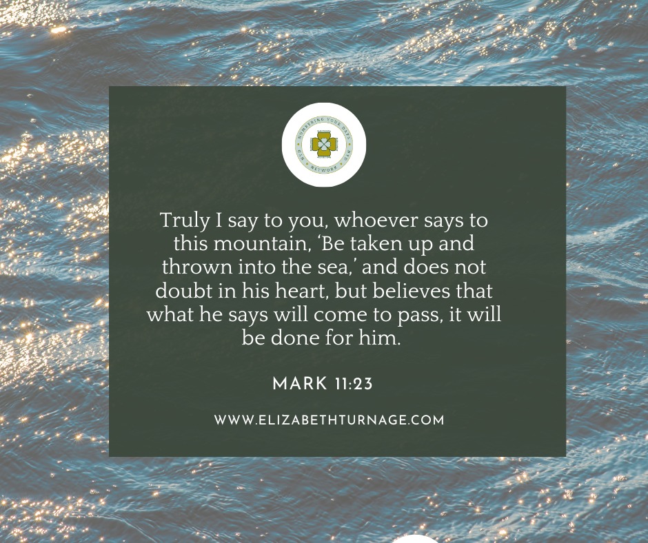 Mark11_23 Truly I say to you, whoever says to this mountain, ‘Be taken up and thrown into the sea,’ and does not doubt in his heart, but believes that what he says will come to pass, it will be done for him.
