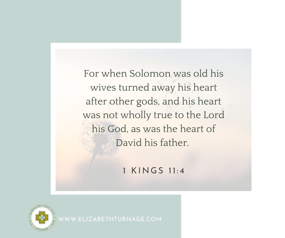 1Kings11_4 For when Solomon was old his wives turned away his heart after other gods, and his heart was not wholly true to the Lord his God, as was the heart of David his father.
