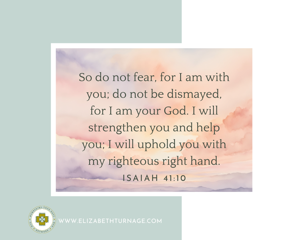 So do not fear, for I am with you; do not be dismayed, for I am your God. I will strengthen you and help you; I will uphold you with my righteous right hand