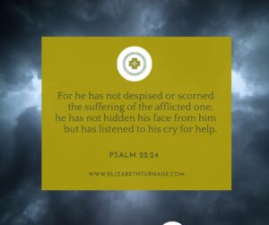 For he has not despised or scorned the suffering of the afflicted one; he has not hidden his face from him but has listened to his cry for help