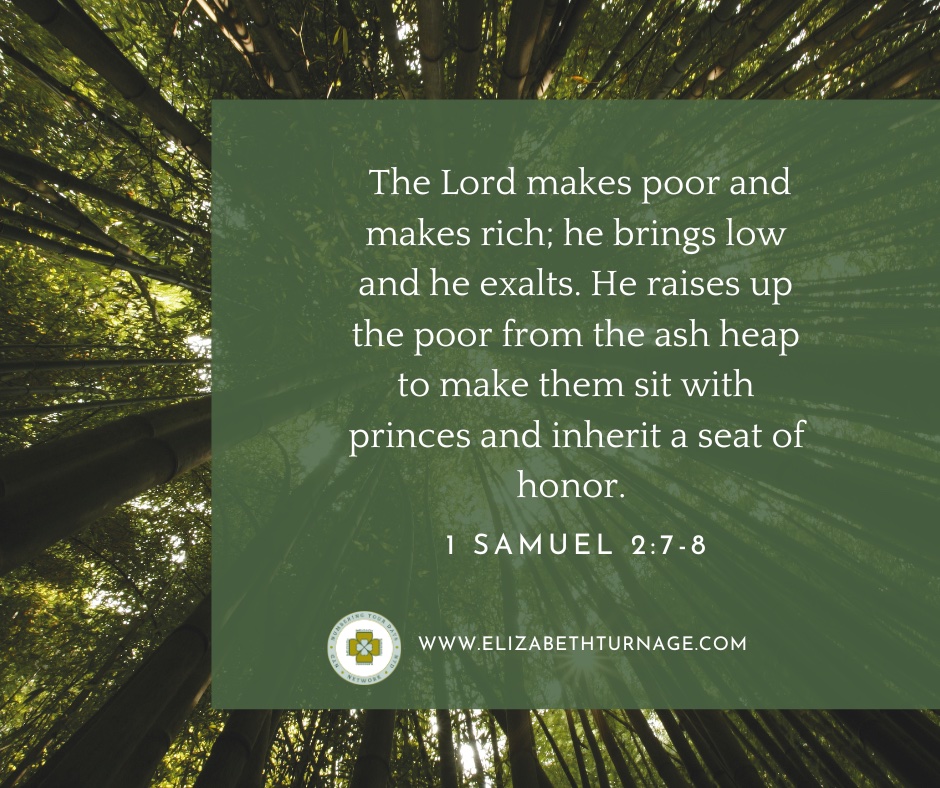 The Lord makes poor and makes rich; he brings low and he exalts. He raises up the poor from the ash heap to make them sit with princes and inherit a seat of honor
