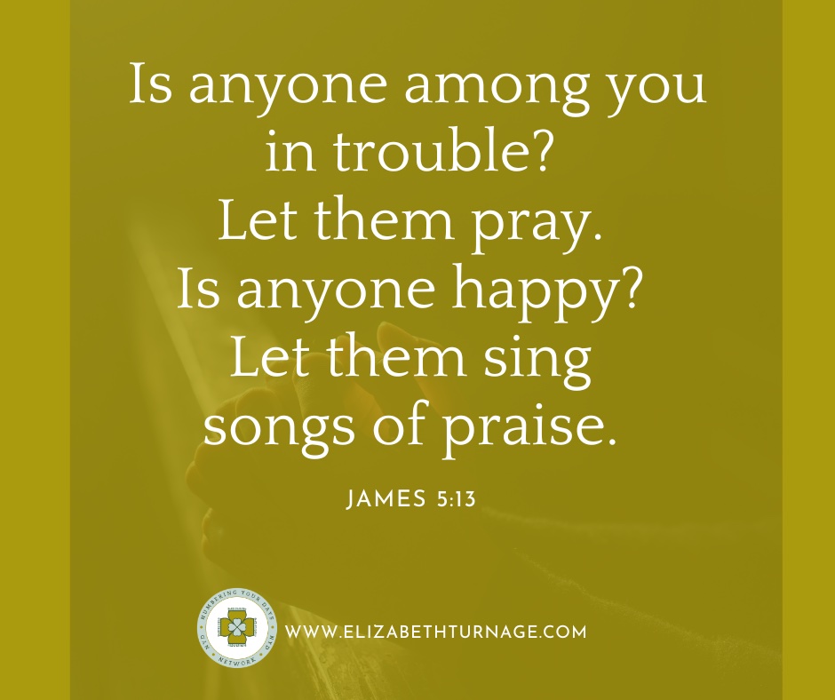 Is anyone among you in trouble? Let them pray. Is anyone happy? Let them sing songs of praise.