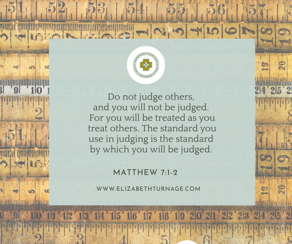 Do not judge others, and you will not be judged. For you will be treated as you treat others. The standard you use in judging is the standard by which you will be judged.