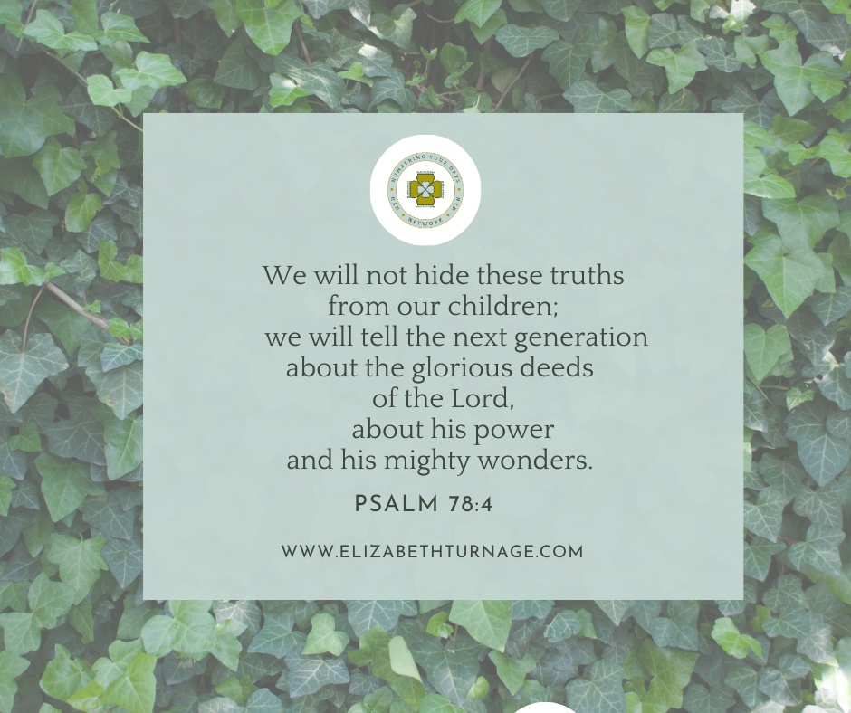 We will not hide these truths from our children; we will tell the next generation about the glorious deeds of the Lord, about his power and his mighty wonders.