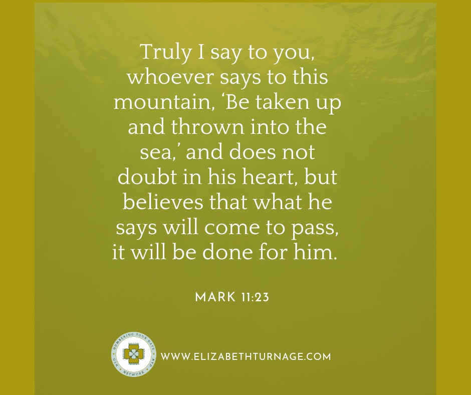Mark11_23 ruly I say to you, whoever says to this mountain, ‘Be taken up and thrown into the sea,’ and does not doubt in his heart, but believes that what he says will come to pass, it will be done for him.